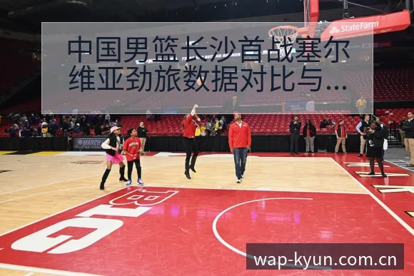 中国男篮长沙首战塞尔维亚劲旅数据对比与年轻球员表现战术价 - 开云体育