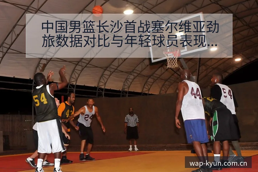 中国男篮长沙首战塞尔维亚劲旅数据对比与年轻球员表现战术价 - 开云体育